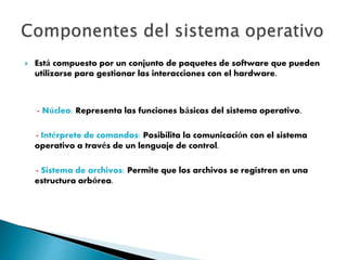 Está compuesto por un conjunto de paquetes de software que pueden
utilizarse para gestionar las interacciones con el hardware.
- Núcleo: Representa las funciones básicas del sistema operativo.
- Intérprete de comandos: Posibilita la comunicación con el sistema
operativo a través de un lenguaje de control.
- Sistema de archivos: Permite que los archivos se registren en una
estructura arbórea.
 