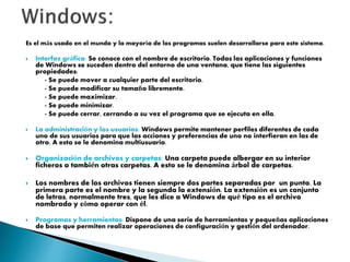 Es el más usado en el mundo y la mayoría de los programas suelen desarrollarse para este sistema.
 Interfaz gráfica: Se conoce con el nombre de escritorio. Todas las aplicaciones y funciones
de Windows se suceden dentro del entorno de una ventana, que tiene las siguientes
propiedades:
- Se puede mover a cualquier parte del escritorio.
- Se puede modificar su tamaño libremente.
- Se puede maximizar.
- Se puede minimizar.
- Se puede cerrar, cerrando a su vez el programa que se ejecuta en ella.
 La administración y los usuarios: Windows permite mantener perfiles diferentes de cada
uno de sus usuarios para que las acciones y preferencias de uno no interfieran en las de
otro. A esto se le denomina multiusuario.
 Organización de archivos y carpetas: Una carpeta puede albergar en su interior
ficheros o también otras carpetas. A esto se le denomina árbol de carpetas.
 Los nombres de los archivos tienen siempre dos partes separadas por un punto. La
primera parte es el nombre y la segunda la extensión. La extensión es un conjunto
de letras, normalmente tres, que les dice a Windows de qué tipo es el archivo
nombrado y cómo operar con él.
 Programas y herramientas: Dispone de una serie de herramientas y pequeñas aplicaciones
de base que permiten realizar operaciones de configuración y gestión del ordenador.
 