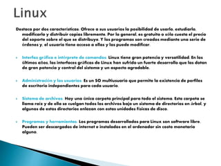 Destaca por dos características: Ofrece a sus usuarios la posibilidad de usarlo, estudiarlo,
modificarlo y distribuir copias libremente. Por lo general, es gratuito o sólo cuesta el precio
del soporte sobre el que se distribuye. Y los programas son creados mediante una serie de
órdenes y, el usuario tiene acceso a ellas y las puede modificar.
 Interfaz gráfica e intérprete de comandos: Linux tiene gran potencia y versatilidad. En los
últimos años, las interfaces gráficas de Linux han sufrido un fuerte desarrollo que las dotan
de gran potencia y control del sistema y un aspecto agradable.
 Administración y los usuarios: Es un SO multiusuario que permite la existencia de perfiles
de escritorio independientes para cada usuario.
 Sistema de archivos: Hay una única carpeta principal para todo el sistema. Esta carpeta se
llama raíz y de ella se cuelgan todos los archivos bajo un sistema de directorios en árbol, y
algunos de estos directorios enlazan con estas unidades físicas de disco.
 Programas y herramientas: Los programas desarrollados para Linux son software libre.
Pueden ser descargados de internet e instalados en el ordenador sin costo monetario
alguno.
 
