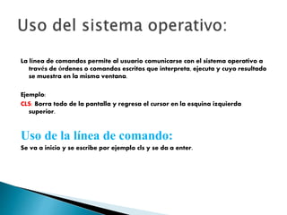 La línea de comandos permite al usuario comunicarse con el sistema operativo a
través de órdenes o comandos escritos que interpreta, ejecuta y cuyo resultado
se muestra en la misma ventana.
Ejemplo:
CLS: Borra todo de la pantalla y regresa el cursor en la esquina izquierda
superior.
Uso de la línea de comando:
Se va a inicio y se escribe por ejemplo cls y se da a enter.
 