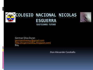 COLEGIO NACIONAL NICOLAS
ESGUERRA
EDIFICAMOS FUTURO
German Silva Duran
germansilva044@gmail.com
http://ticgerman804.blogspot.com/
804
Jhon Alexander Caraballo
 