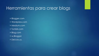 Herramientas para crear blogs
> Blogger.com
> Wordpress.com
> Medium.com
> Tumblr.com
> Blog.com
> w.Bloggar
> Del.icio.us.
 