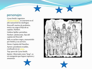 personajes
Cyrus Smith: ingeniero
estadounidense, se convierte en el
jefe natural de los náufragos.
Pencroff: marino de profesión,
tenía a su cargo al hijo de su
capitán, Harbert.
Gédéon Spillet: periodista.
Harbert: adolescente, hijo del
capitán de Pencroff.
Nab: ex esclavo negro, manumitido
por Smith y a su servicio.
Nemo: Capitán del Nautilus.
Ayrton: presidiario evadido,
confinado en un islote.
Top: perro de Cyrus Smith.
Júpiter: Abreviado como "Joop", es
un orangután que logran capturar y
amaestrar.
 