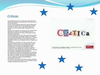 Criticas
La Isla Misteriosa es la variante más conocida de las
diferentes aproximaciones que Julio Verne hizo hacia
La Isla del Tesoro.
En esta novela podemos apreciar la gran admiración
de este autor sentía por la ciencia aplicada, siempre
presente en toda su obra, y que logra sintetizar a
través de uno de sus personajes, el ingeniero Ciro
Smith.
Esta novela consta de tres partes, que así mismo están
divididas en capítulos: Los náufragos del aire; El
abandono; El secreto de la isla y un final que resulta
de lo más inesperado.
También tengo que decir que esta novela forma parte
de una trilogía que comprende también otros libros
como Veinte mil leguas de viaje submarino y Los hijos
del capitán Grant. De ahí que en La isla misteriosa
también contemos con el capitán Nemo, el capitán del
Nautilus.
Son lecturas todas ellas de lo más entretenido, pero
además nos hace viajar con la imaginación, vivir al
máximo las aventuras de sus diversos personajes.
También tiene connotaciones geográficas, algo
extraordinario si contamos con la época en que se
escribió la novela; además de una fauna y flora de
coexistente en su imaginación, pero que en la realidad
pertenecían a diferentes puntos del planeta.
Son también increíbles los experimentos y creaciones
que logran para poder hacer habitable la isla; siempre
en armonía y uniendo sus diversas habilidades para
ello. Pero que si bien, son estos puntos los que hacen
un poco espesa la novela por las detalladas
descripciones del autor.
En resumen, una nueva y fantástica aventura de Julio
Verne, una obra literaria que no se puede dejar de leer
en algún momento de nuestra vida.
 