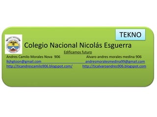 Colegio Nacional Nicolás Esguerra
Edificamos futuro
Andres Camilo Morales Nova 906 Alvaro andres morales medina 906
lkjhgtoon@gmail.com andresmoralesmedina99@gmail.com
http://ticandrescamilo906.blogspot.com/ http://ticalvaroandres906.blogspot.com
TEKNO
 