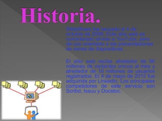 SlideShare fue lanzado el 4 de
octubre de 2006. Este sitio web es
considerado similar a YouTube, pero
de uso orientado a las presentaciones
de series de diapositivas.
El sitio web recibe alrededor de 56
millones de visitantes únicos al mes y
alrededor de 16 millones de usuarios
registrados. El 4 de mayo de 2012 fue
adquirida por LinkedIn. Los principales
competidores de este servicio son
Scribd, Issuu y Docstoc.
 
