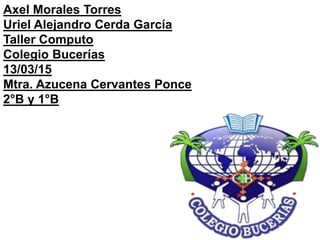 Axel Morales Torres
Uriel Alejandro Cerda García
Taller Computo
Colegio Bucerías
13/03/15
Mtra. Azucena Cervantes Ponce
2°B y 1°B
 