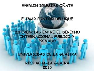 EYERLIN IGLESIAS OÑATE
ELIMAR PONTON DELUQUE
DIFERENCIAS ENTRE EL DERECHO
INTERNACIONAL PUBLICO Y
PRIVADO
UNIVERSIDAD DE LA GUAJIRA
RIOHACHA-LA GUAIRA
2015
 
