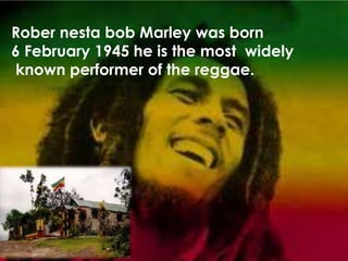 Rober nesta bob Marley was born
6 February 1945 he is the most widely
known performer of the reggae.
 