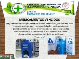 ¡GUÍATE!
RESOLUCIÓN 1403 DEL 2007
MEDICAMENTOS VENCIDOS
Ningún medicamento puede ser desechado en la basura, por tanto en el la
droguería se debe tener controles de las fechas de vencimiento
periódicamente o durante el inventario para poder segregarlos
oportunamente a la cuarentena. Si están vencidos se deben
desnaturalizar teniendo en cuenta la normatividad
“Punto azul”
 