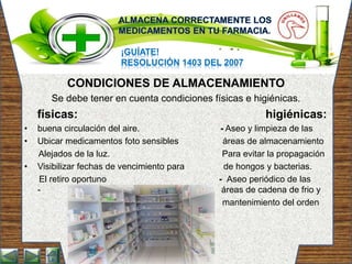 ¡GUÍATE!
RESOLUCIÓN 1403 DEL 2007
CONDICIONES DE ALMACENAMIENTO
Se debe tener en cuenta condiciones físicas e higiénicas.
físicas: higiénicas:
• buena circulación del aire. - Aseo y limpieza de las
• Ubicar medicamentos foto sensibles áreas de almacenamiento
Alejados de la luz. Para evitar la propagación
• Visibilizar fechas de vencimiento para de hongos y bacterias.
El retiro oportuno - Aseo periódico de las
- áreas de cadena de frio y
mantenimiento del orden
 