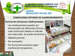 ¡GUÍATE!
RESOLUCIÓN 1403 DEL 2007
Formas de almacenar medicamentos :
Los medicamentos pueden ser
almacenados de diferentes formas y
cada institución adopta el método
mas adecuado. Se puede almacenar:
• Alfabéticamente
• Por proveedor
• Por forma farmacéutica según
clasificación terapéutica.
CONDICIONES OPTIMAS DE ALMACENAMIENTO
 