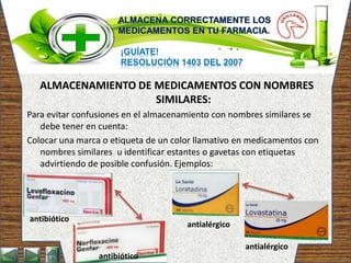 ¡GUÍATE!
RESOLUCIÓN 1403 DEL 2007
ALMACENAMIENTO DE MEDICAMENTOS CON NOMBRES
SIMILARES:
Para evitar confusiones en el almacenamiento con nombres similares se
debe tener en cuenta:
Colocar una marca o etiqueta de un color llamativo en medicamentos con
nombres similares u identificar estantes o gavetas con etiquetas
advirtiendo de posible confusión. Ejemplos:
antibiótico
antibiótico
antialérgico
antialérgico
 