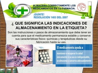 ¡GUÍATE!
RESOLUCIÓN 1403 DEL 2007
¿ QUE SIGNIFICA LAS INDICACIONES DE
ALMACENAMIENTO EN LA ETIQUETA?
Son las instrucciones o pasos de almacenamiento que debe tener en
cuenta para que el medicamento permanezca estable y conserve
sus características físico- químicas y terapéuticas desde su
fabricación hasta su uso.
 