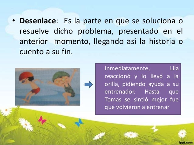 • Desenlace: Es la parte en que se soluciona o
resuelve dicho problema, presentado en el
anterior momento, llegando así la...