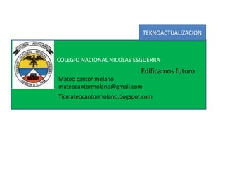 COLEGIO NACIONAL NICOLAS ESGUERRA
Edificamos futuro
Mateo cantor molano
mateocantormolano@gmail.com
Ticmateocantormolano.bogspot.com
TEKNOACTUALIZACION
 
