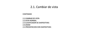 2.1. Cambiar de vista
CONTENIDO
2.1.CAMBIAR DE VISTA
2.2.VISTA NORMAL
2.3.CLASIFICADOR DE DIAPOSITIVAS
2.4.ZOOM
2.5.PRESENTACION CON DIAPOSITIVAS