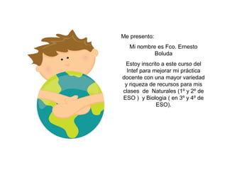 Me presento:
Mi nombre es Fco. Ernesto
Boluda
Estoy inscrito a este curso del
Intef para mejorar mi práctica
docente con una mayor variedad
y riqueza de recursos para mis
clases de Naturales (1º y 2º de
ESO ) y Biologia ( en 3º y 4º de
ESO).
 