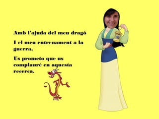 Amb l’ajuda del meu dragó
I el meu entrenament a la
guerra,
Us prometo que us
complauré en aquesta
recerca.
 