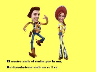 El nostre amic el tenim per la mà,
Ho descobrirem amb un ve I va.
 