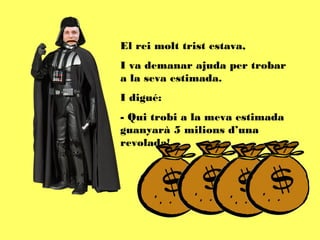El rei molt trist estava,
I va demanar ajuda per trobar
a la seva estimada.
I digué:
- Qui trobi a la meva estimada
guanyarà 5 milions d’una
revolada!
 