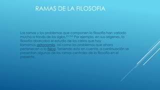 RAMAS DE LA FILOSOFIA
Las ramas y los problemas que componen la filosofía han variado
mucho a través de los siglos.XV,XVI Por ejemplo, en sus orígenes, la
filosofía abarcaba el estudio de los cielos que hoy
llamamos astronomía, así como los problemas que ahora
pertenecen a la física. Teniendo esto en cuenta, a continuación se
presentan algunas de las ramas centrales de la filosofía en el
presente.
 