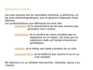 Naturalesa del so
Les ones sonores són de naturalesa mecànica, a diferència, e3
les ones electromagnètiques, que es generes mitjançant cams
elèctrics.
Les característiques que defineixen les ones són:
-Amplitud: és la característica de les ones sonores que
percebem com a volum.
-Freqüència: és el nombre de cicles complets que es
repeteixen en un segon. Les ones que es
repeteixen cada cert temps s’anomenen
periòdiques.
-Període: és el temps que tarda a produir-se un cicle.
-Longitud d’ona: és la distància que recorre el so en un
cicle complet.
Per descriure un so utilitzem tres termes: intensitat, altura o to,
i timbre.
 