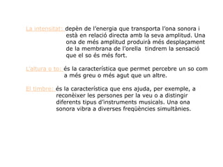La intensitat: depèn de l’energia que transporta l’ona sonora i
està en relació directa amb la seva amplitud. Una
ona de més amplitud produirà més desplaçament
de la membrana de l’orella tindrem la sensació
que el so és més fort.
L’altura o to: és la característica que permet percebre un so com
a més greu o més agut que un altre.
El timbre: és la característica que ens ajuda, per exemple, a
reconèixer les persones per la veu o a distingir
diferents tipus d’instruments musicals. Una ona
sonora vibra a diverses freqüències simultànies.
 