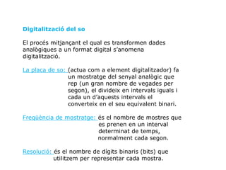 Digitalització del so
El procés mitjançant el qual es transformen dades
analògiques a un format digital s’anomena
digitalització.
La placa de so: (actua com a element digitalitzador) fa
un mostratge del senyal analògic que
rep (un gran nombre de vegades per
segon), el divideix en intervals iguals i
cada un d’aquests intervals el
converteix en el seu equivalent binari.
Freqüència de mostratge: és el nombre de mostres que
es prenen en un interval
determinat de temps,
normalment cada segon.
Resolució: és el nombre de dígits binaris (bits) que
utilitzem per representar cada mostra.
 