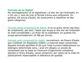 Formats de so digital:
Per emmagatzemar el so digitalitzat ( al disc dur de l’ordinador, en
n CD, etc.), hem de triar el format d’arxiu que utilitzarem. En
general, els arxius d’àudio, els acostumem a classificar en des
grans categories:
Formats sense compressió de dades: el so es grava sense cap tipus
de compressió; per tant, l’espai que ocupa el disc dur de l’ordinador
és molt considerable ( un fitxer de so estàndard, en qualitat CD,
ocupa aproximadament 10 MB per minut).
Formats amb compressió de dades: normalment, els fitxers d’àudio
que s’utilitzen en dispositius mòbils i a Internet estan comprimits.
Aquests formats aprofiten el fet que l’oïda humana habitualment no
distingeix determinats sons, i això s’hi afegeix un procés de
compressió que es basa en l’execució d’algorismes complexos
aplicats a l’arxiu d’àudio, sense comprimir, per reduir-ne la mida fer
pràcticament imperceptible la diferència de qualitat.
 