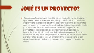 ¿Qué es un Proyecto?
 Es una planificación que consiste en un conjunto de actividades
que se encuentran interrelacionadas y coordinadas. La razón de
un proyecto es alcanzar objetivos específicos dentro de los límites
que imponen un presupuesto, calidades establecidas previamente
y un lapso de tiempo previamente definido. La gestión de
proyectos es la aplicación de conocimientos, habilidades,
herramientas y técnicas a las actividades de un proyecto para
satisfacer los requisitos del proyecto. Consiste en reunir varias ideas
para llevarlas a cabo, y es un emprendimiento que tiene lugar
durante un tiempo limitado, y que apunta a lograr un resultado
único.
 