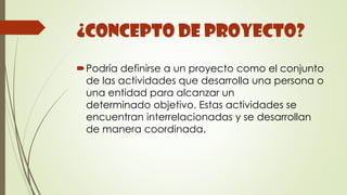 ¿Concepto de Proyecto?
Podría definirse a un proyecto como el conjunto
de las actividades que desarrolla una persona o
una entidad para alcanzar un
determinado objetivo. Estas actividades se
encuentran interrelacionadas y se desarrollan
de manera coordinada.
 