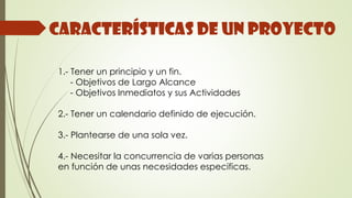 Características de un proyecto
1.- Tener un principio y un fin.
- Objetivos de Largo Alcance
- Objetivos Inmediatos y sus Actividades
2.- Tener un calendario definido de ejecución.
3.- Plantearse de una sola vez.
4.- Necesitar la concurrencia de varias personas
en función de unas necesidades especificas.
 