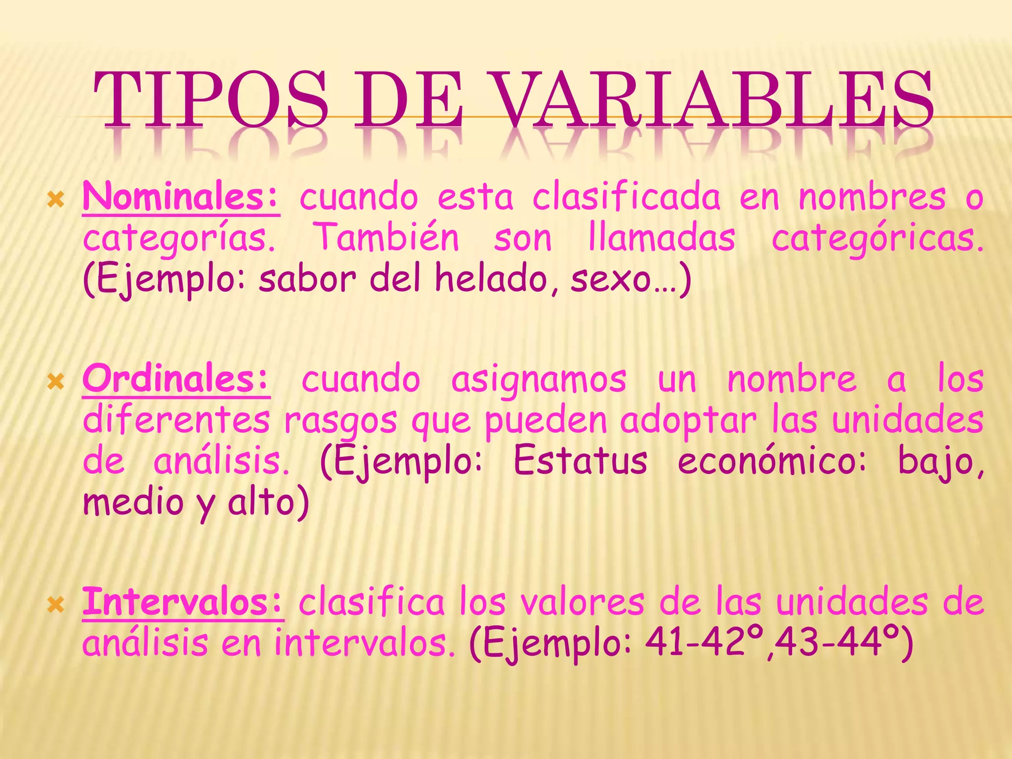TIPOS DE VARIABLES
 Nominales: cuando esta clasificada en nombres o
categorías. También son llamadas categóricas.
(Ejemplo: sabor del helado, sexo…)
 Ordinales: cuando asignamos un nombre a los
diferentes rasgos que pueden adoptar las unidades
de análisis. (Ejemplo: Estatus económico: bajo,
medio y alto)
 Intervalos: clasifica los valores de las unidades de
análisis en intervalos. (Ejemplo: 41-42º,43-44º)
 