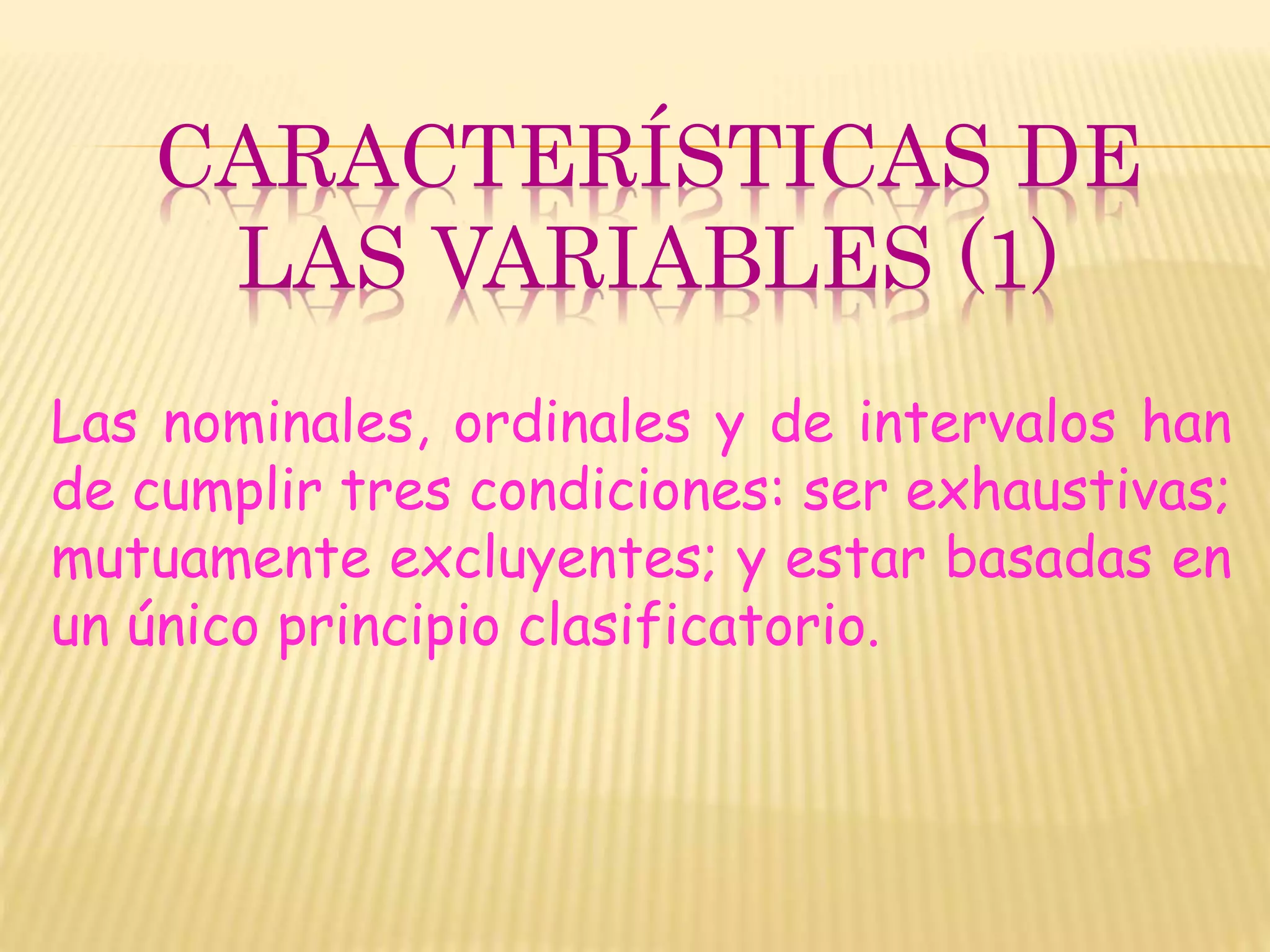CARACTERÍSTICAS DE
LAS VARIABLES (1)
Las nominales, ordinales y de intervalos han
de cumplir tres condiciones: ser exhaustivas;
mutuamente excluyentes; y estar basadas en
un único principio clasificatorio.
 