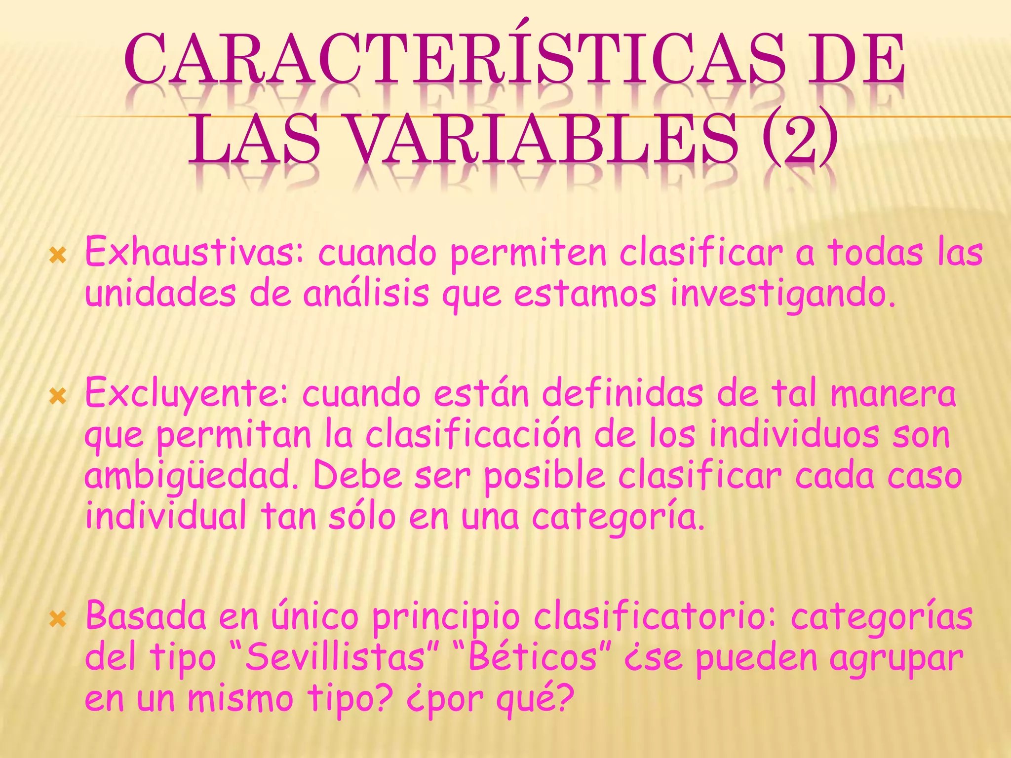 CARACTERÍSTICAS DE
LAS VARIABLES (2)
 Exhaustivas: cuando permiten clasificar a todas las
unidades de análisis que estamos investigando.
 Excluyente: cuando están definidas de tal manera
que permitan la clasificación de los individuos son
ambigüedad. Debe ser posible clasificar cada caso
individual tan sólo en una categoría.
 Basada en único principio clasificatorio: categorías
del tipo “Sevillistas” “Béticos” ¿se pueden agrupar
en un mismo tipo? ¿por qué?
 