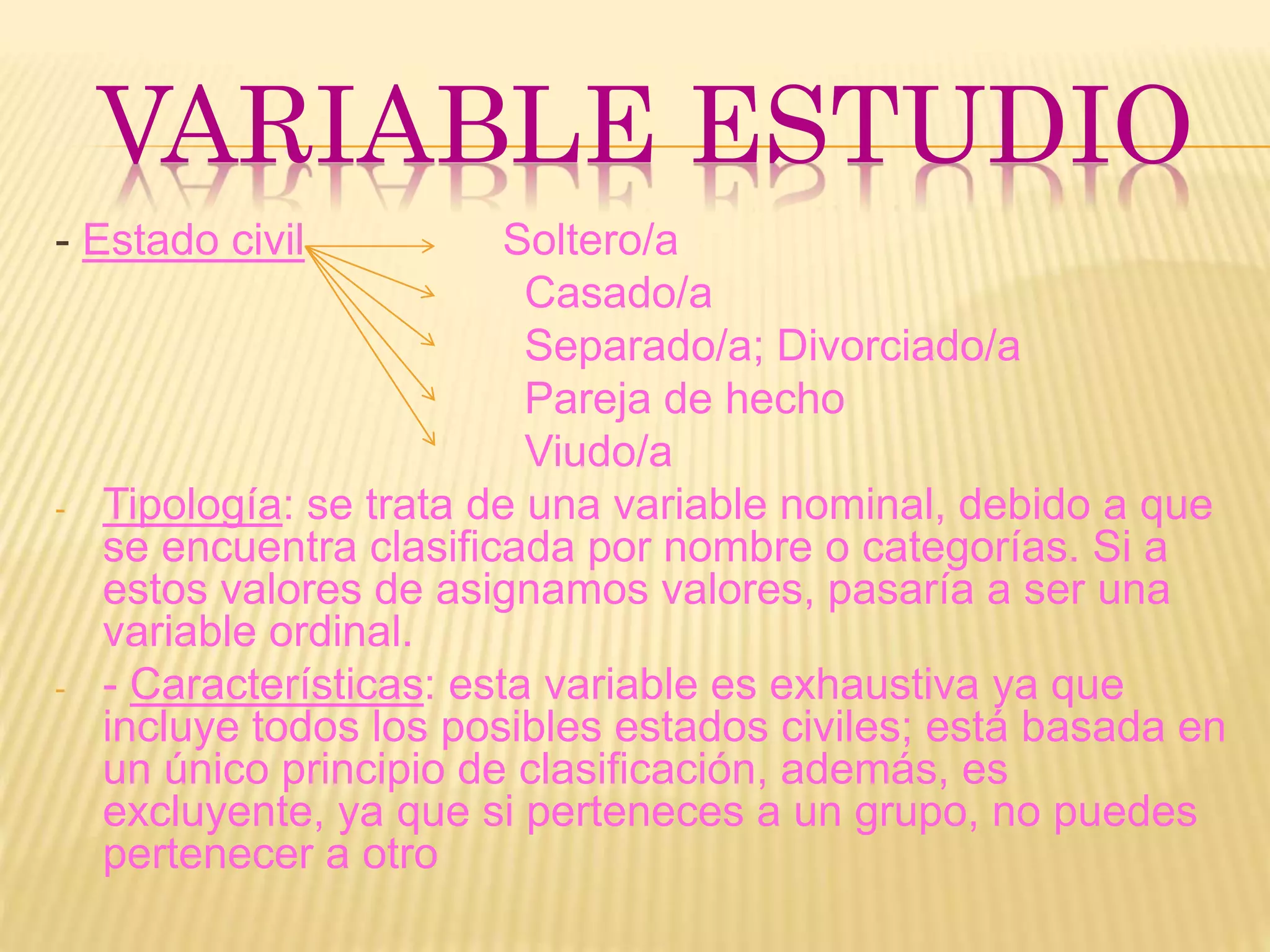 VARIABLE ESTUDIO
- Estado civil Soltero/a
Casado/a
Separado/a; Divorciado/a
Pareja de hecho
Viudo/a
- Tipología: se trata de una variable nominal, debido a que
se encuentra clasificada por nombre o categorías. Si a
estos valores de asignamos valores, pasaría a ser una
variable ordinal.
- - Características: esta variable es exhaustiva ya que
incluye todos los posibles estados civiles; está basada en
un único principio de clasificación, además, es
excluyente, ya que si perteneces a un grupo, no puedes
pertenecer a otro
 