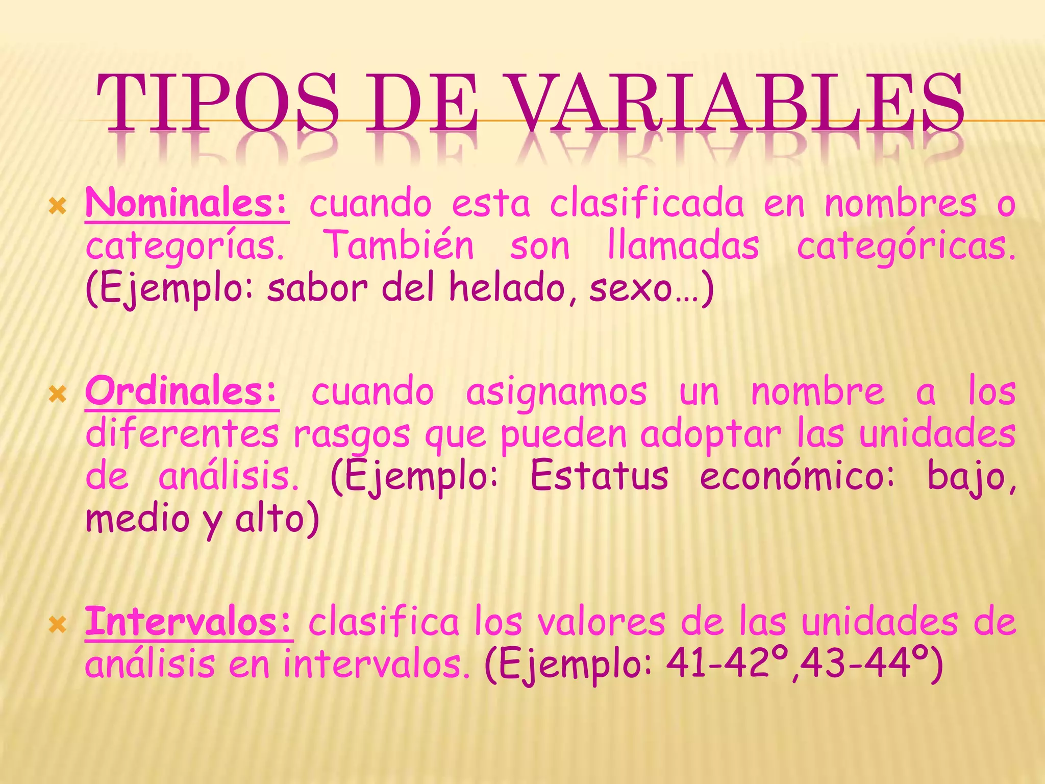 TIPOS DE VARIABLES
 Nominales: cuando esta clasificada en nombres o
categorías. También son llamadas categóricas.
(Ejemplo: sabor del helado, sexo…)
 Ordinales: cuando asignamos un nombre a los
diferentes rasgos que pueden adoptar las unidades
de análisis. (Ejemplo: Estatus económico: bajo,
medio y alto)
 Intervalos: clasifica los valores de las unidades de
análisis en intervalos. (Ejemplo: 41-42º,43-44º)
 