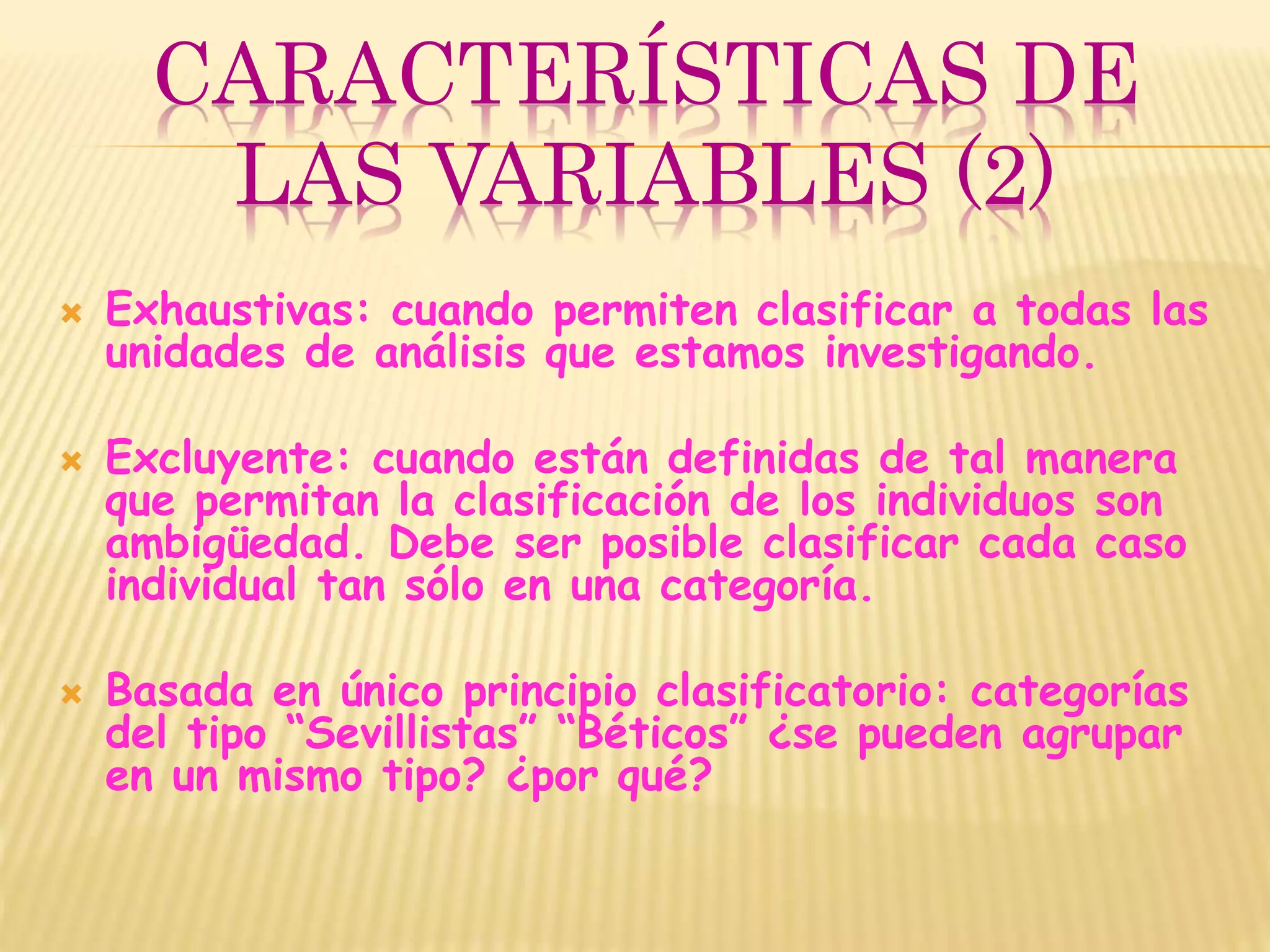 CARACTERÍSTICAS DE
LAS VARIABLES (2)
 Exhaustivas: cuando permiten clasificar a todas las
unidades de análisis que estamos investigando.
 Excluyente: cuando están definidas de tal manera
que permitan la clasificación de los individuos son
ambigüedad. Debe ser posible clasificar cada caso
individual tan sólo en una categoría.
 Basada en único principio clasificatorio: categorías
del tipo “Sevillistas” “Béticos” ¿se pueden agrupar
en un mismo tipo? ¿por qué?
 