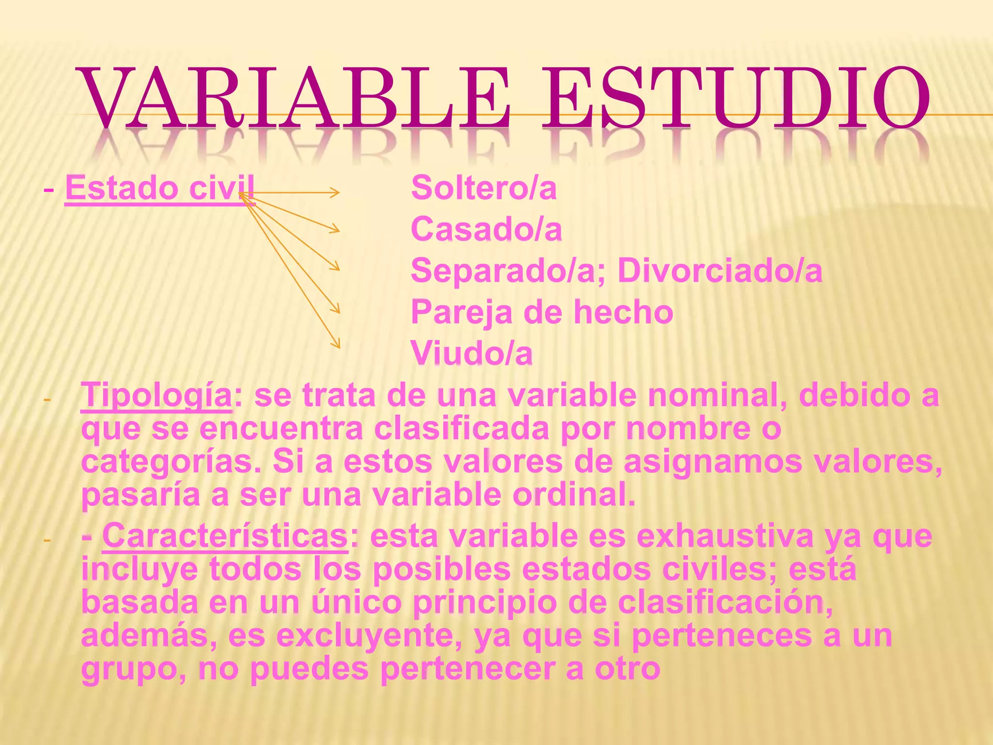 VARIABLE ESTUDIO
- Estado civil Soltero/a
Casado/a
Separado/a; Divorciado/a
Pareja de hecho
Viudo/a
- Tipología: se trata de una variable nominal, debido a
que se encuentra clasificada por nombre o
categorías. Si a estos valores de asignamos valores,
pasaría a ser una variable ordinal.
- - Características: esta variable es exhaustiva ya que
incluye todos los posibles estados civiles; está
basada en un único principio de clasificación,
además, es excluyente, ya que si perteneces a un
grupo, no puedes pertenecer a otro
 