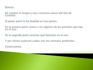 Buenas.
Mi nombre es Sergio y voy a contaros acerca del Zoo de
Castellar.
El power point lo he dividido en tres partes.
En la primera parte vamos a ver algunos de los animales que hay
en el zoo.
En la segunda parte veremos que hacemos en el zoo.
Y por último explicaré cuáles son mis animales preferidos.
Comenzamos
 