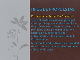Propuesta de Actuación Docente:
Tiene al profesor como su principal
actor, por lo que su ámbito empírico
de problematización es la docencia. El
profesor, como principal usuario y
beneficiario, debe participar
activamente en la elaboración de la
Propuesta de
Intervención Educativa, sea en calidad
de actor único o como miembro de un
colectivo docente.
TIPOS DE PROPUESTAS
 