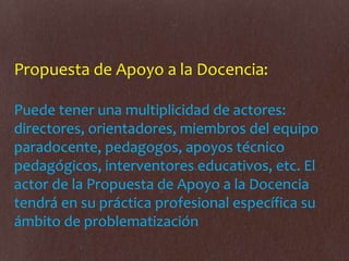 Propuesta de Apoyo a la Docencia:
Puede tener una multiplicidad de actores:
directores, orientadores, miembros del equipo
paradocente, pedagogos, apoyos técnico
pedagógicos, interventores educativos, etc. El
actor de la Propuesta de Apoyo a la Docencia
tendrá en su práctica profesional específica su
ámbito de problematización
 