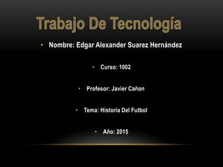 • Nombre: Edgar Alexander Suarez Hernández
• Curso: 1002
• Profesor: Javier Cañon
• Tema: Historia Del Futbol
• Año: 2015
 