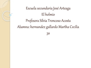 Escuela secundaria José Arteaga
El holmio
Profesora Silvia Troncoso Acosta
Alumna: hernandez gallardo Martha Cecilia
3a
 