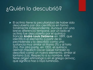 ¿Quién lo descubrió?
 El actinio tiene la peculiaridad de haber sido
descubierto por dos científicos en forma
totalmente independiente. Aunque con una
breve diferencia temporal, por un lado el
actinio fue descubierto por el químico
francés André-Louis Debierne en 1899, que
identificó el elemento a partir de la
pechblenda y lo describió como una
sustancia muy similar al titanio (Ti) y al torio
(To). Por otra parte, en 1902, el químico
alemán Friedrich Oscar Giesel también lo
describió como un nuevo elemento, similar al
lantano (La). Respecto a su nombre, éste
tiene origen etimológico en el griego ακτινoς,
que significa haz o rayo luminoso.
 