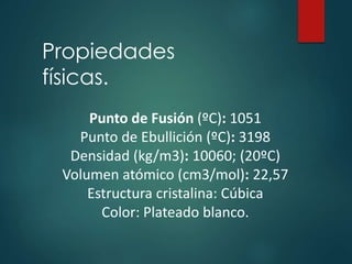 Propiedades
físicas.
Punto de Fusión (ºC): 1051
Punto de Ebullición (ºC): 3198
Densidad (kg/m3): 10060; (20ºC)
Volumen atómico (cm3/mol): 22,57
Estructura cristalina: Cúbica
Color: Plateado blanco.
 
