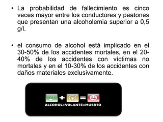 • La probabilidad de fallecimiento es cinco
veces mayor entre los conductores y peatones
que presentan una alcoholemia superior a 0,5
g/l.
• el consumo de alcohol está implicado en el
30-50% de los accidentes mortales, en el 20-
40% de los accidentes con víctimas no
mortales y en el 10-30% de los accidentes con
daños materiales exclusivamente.
 
