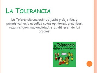 LA TOLERANCIA
La Tolerancia una actitud justa y objetiva, y
permisiva hacia aquellos cuyas opiniones, prácticas,
raza, religión, nacionalidad, etc., difieren de los
propios.