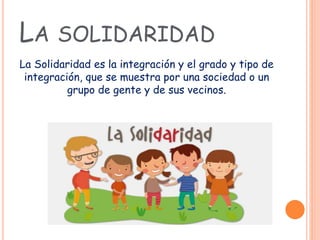 LA SOLIDARIDAD
La Solidaridad es la integración y el grado y tipo de
integración, que se muestra por una sociedad o un
grupo de gente y de sus vecinos.
